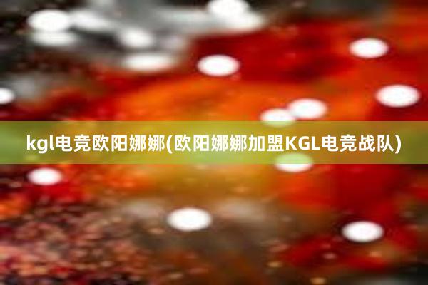 kgl电竞欧阳娜娜(欧阳娜娜加盟KGL电竞战队)