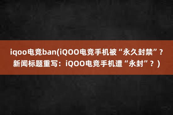 iqoo电竞ban(iQOO电竞手机被“永久封禁”？新闻标题重写：iQOO电竞手机遭“永封”？)