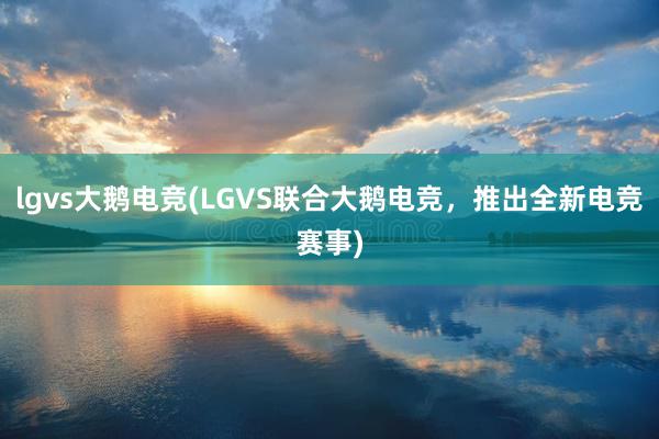 lgvs大鹅电竞(LGVS联合大鹅电竞，推出全新电竞赛事)