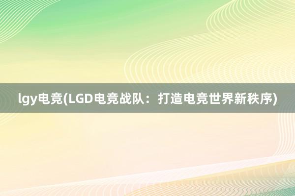 lgy电竞(LGD电竞战队：打造电竞世界新秩序)