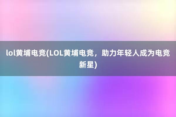 lol黄埔电竞(LOL黄埔电竞，助力年轻人成为电竞新星)