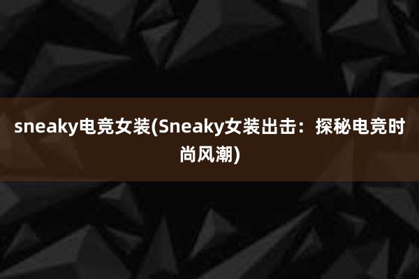 sneaky电竞女装(Sneaky女装出击：探秘电竞时尚风潮)