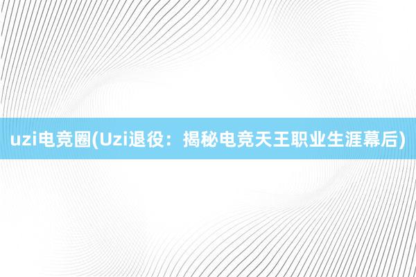 uzi电竞圈(Uzi退役：揭秘电竞天王职业生涯幕后)