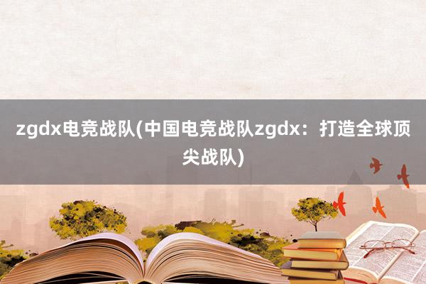 zgdx电竞战队(中国电竞战队zgdx：打造全球顶尖战队)