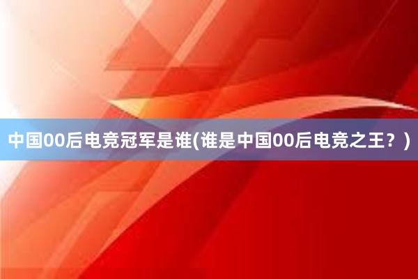 中国00后电竞冠军是谁(谁是中国00后电竞之王？)