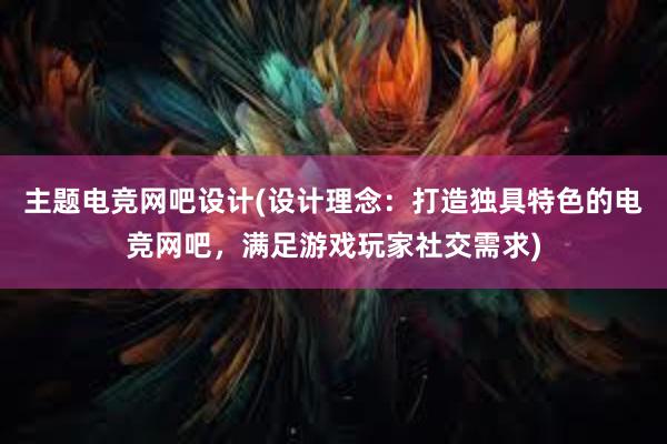 主题电竞网吧设计(设计理念：打造独具特色的电竞网吧，满足游戏玩家社交需求)