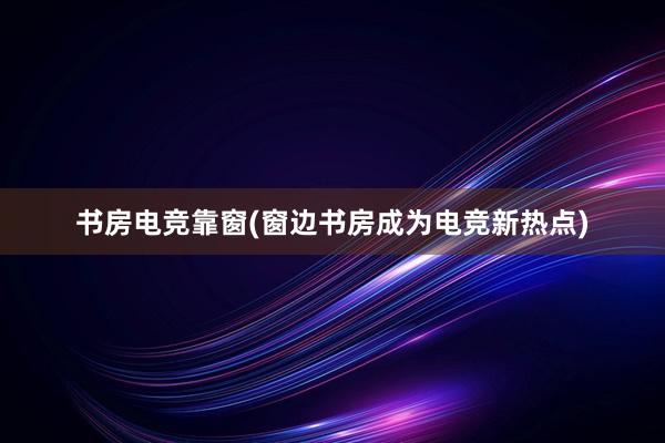 书房电竞靠窗(窗边书房成为电竞新热点)