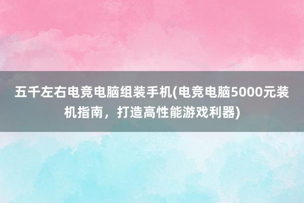 五千左右电竞电脑组装手机(电竞电脑5000元装机指南，打造高性能游戏利器)