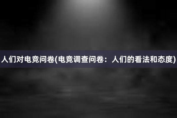 人们对电竞问卷(电竞调查问卷：人们的看法和态度)