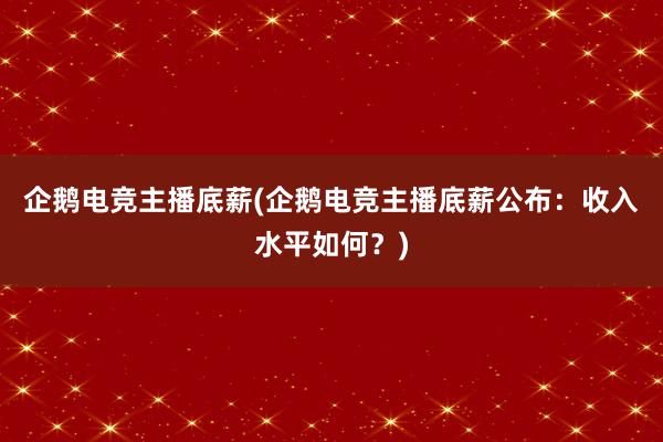 企鹅电竞主播底薪(企鹅电竞主播底薪公布：收入水平如何？)