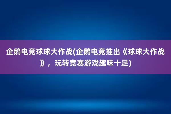 企鹅电竞球球大作战(企鹅电竞推出《球球大作战》，玩转竞赛游戏趣味十足)