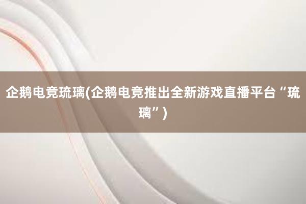 企鹅电竞琉璃(企鹅电竞推出全新游戏直播平台“琉璃”)