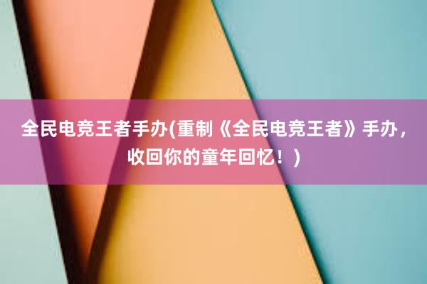 全民电竞王者手办(重制《全民电竞王者》手办，收回你的童年回忆！)