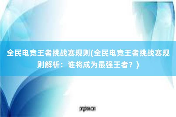 全民电竞王者挑战赛规则(全民电竞王者挑战赛规则解析：谁将成为最强王者？)