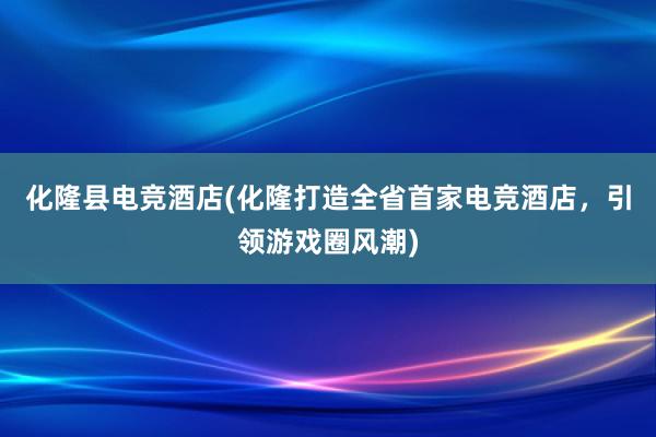 化隆县电竞酒店(化隆打造全省首家电竞酒店，引领游戏圈风潮)