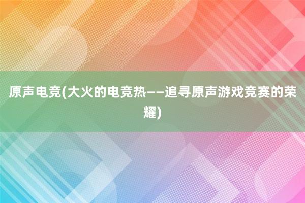 原声电竞(大火的电竞热——追寻原声游戏竞赛的荣耀)