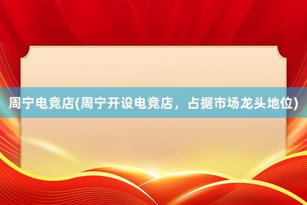 周宁电竞店(周宁开设电竞店，占据市场龙头地位)