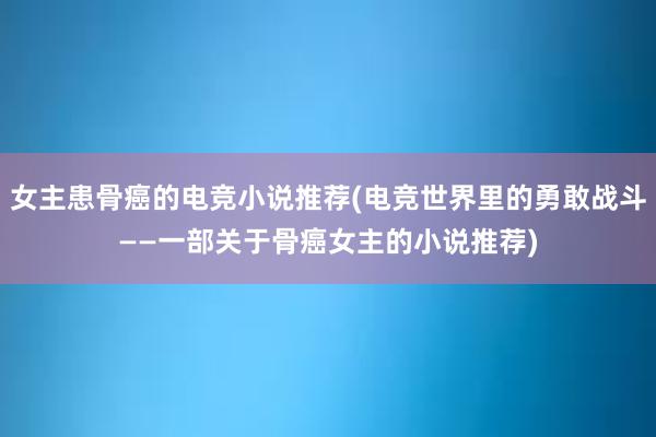 女主患骨癌的电竞小说推荐(电竞世界里的勇敢战斗——一部关于骨癌女主的小说推荐)