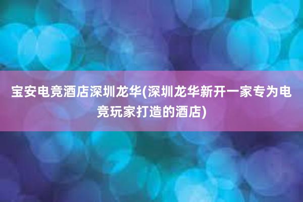 宝安电竞酒店深圳龙华(深圳龙华新开一家专为电竞玩家打造的酒店)