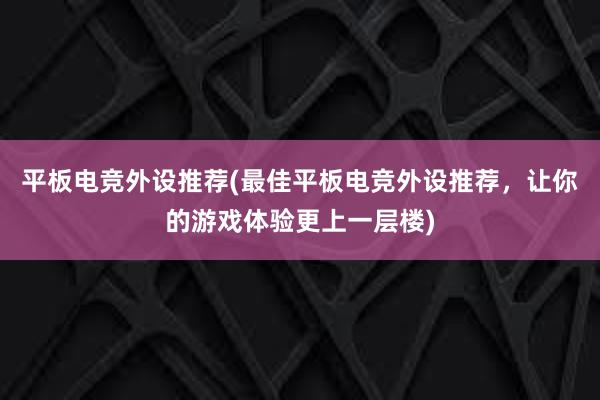 平板电竞外设推荐(最佳平板电竞外设推荐，让你的游戏体验更上一层楼)