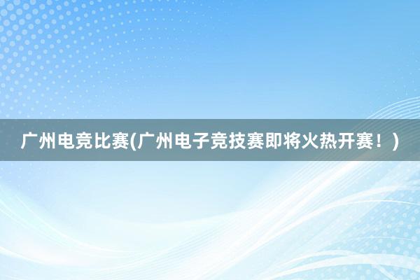 广州电竞比赛(广州电子竞技赛即将火热开赛！)