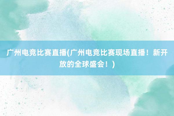 广州电竞比赛直播(广州电竞比赛现场直播！新开放的全球盛会！)