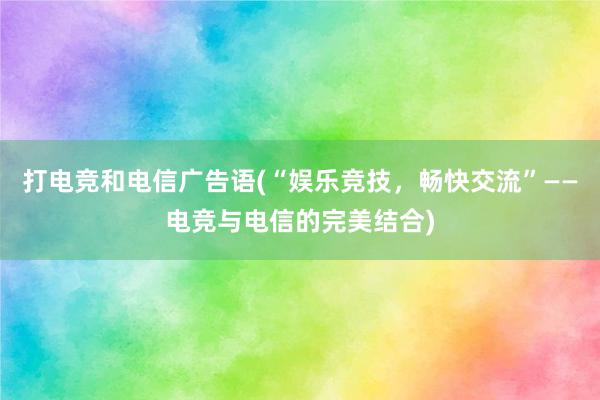 打电竞和电信广告语(“娱乐竞技，畅快交流”——电竞与电信的完美结合)