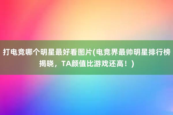 打电竞哪个明星最好看图片(电竞界最帅明星排行榜揭晓，TA颜值比游戏还高！)