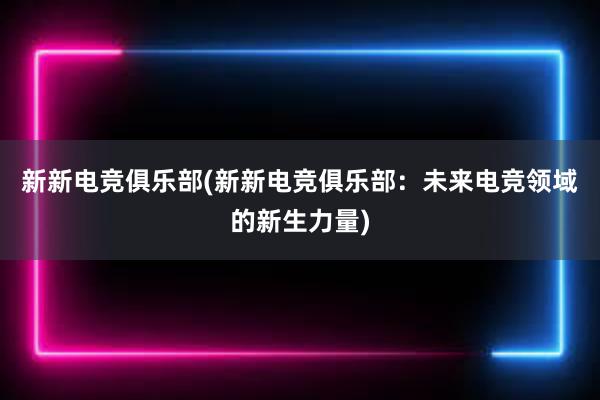 新新电竞俱乐部(新新电竞俱乐部：未来电竞领域的新生力量)