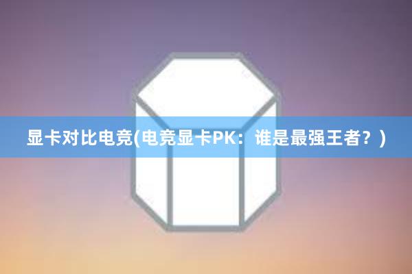 显卡对比电竞(电竞显卡PK：谁是最强王者？)