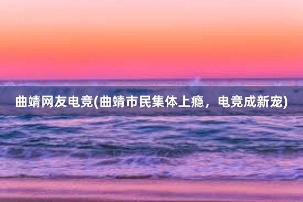 曲靖网友电竞(曲靖市民集体上瘾，电竞成新宠)