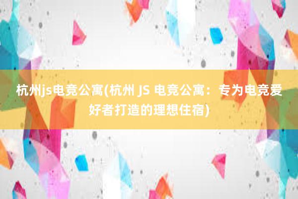 杭州js电竞公寓(杭州 JS 电竞公寓：专为电竞爱好者打造的理想住宿)