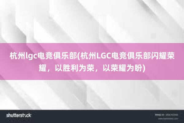 杭州lgc电竞俱乐部(杭州LGC电竞俱乐部闪耀荣耀，以胜利为荣，以荣耀为盼)