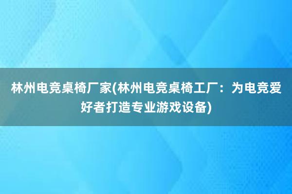 林州电竞桌椅厂家(林州电竞桌椅工厂：为电竞爱好者打造专业游戏设备)