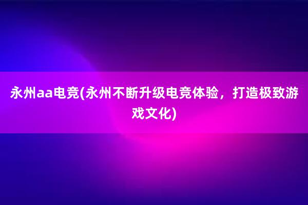 永州aa电竞(永州不断升级电竞体验，打造极致游戏文化)