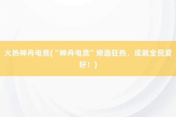 火热神舟电竞(“神舟电竞”缔造狂热，成就全民爱好！)