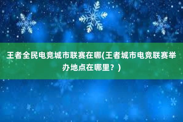 王者全民电竞城市联赛在哪(王者城市电竞联赛举办地点在哪里？)