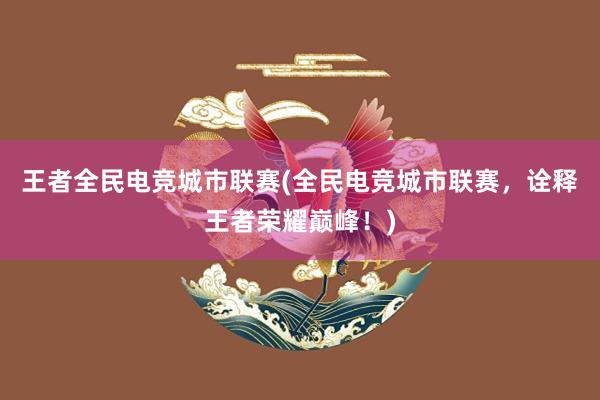 王者全民电竞城市联赛(全民电竞城市联赛，诠释王者荣耀巅峰！)