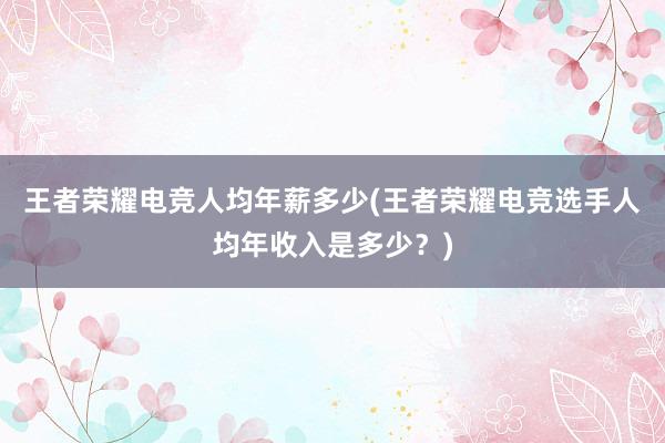 王者荣耀电竞人均年薪多少(王者荣耀电竞选手人均年收入是多少？)