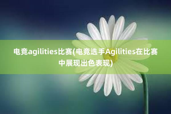 电竞agilities比赛(电竞选手Agilities在比赛中展现出色表现)