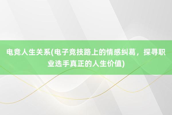 电竞人生关系(电子竞技路上的情感纠葛，探寻职业选手真正的人生价值)