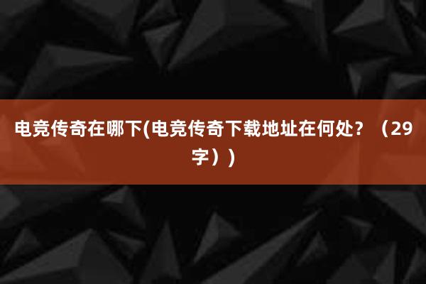 电竞传奇在哪下(电竞传奇下载地址在何处？（29字）)