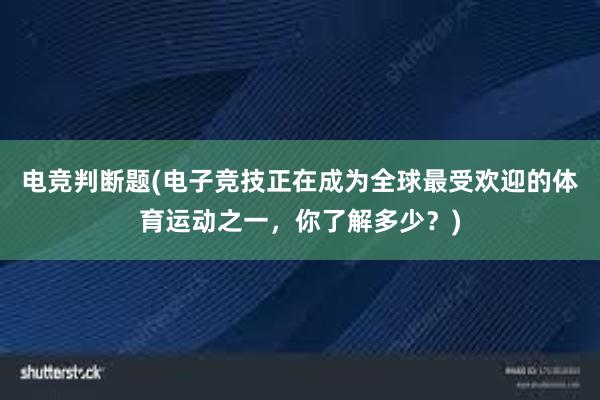 电竞判断题(电子竞技正在成为全球最受欢迎的体育运动之一，你了解多少？)