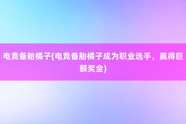 电竞备胎橘子(电竞备胎橘子成为职业选手，赢得巨额奖金)