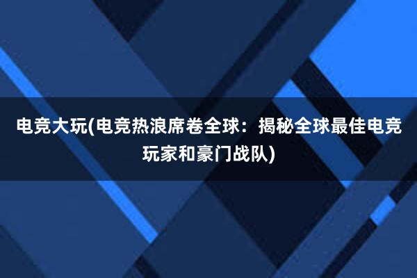 电竞大玩(电竞热浪席卷全球：揭秘全球最佳电竞玩家和豪门战队)