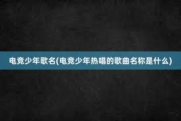 电竞少年歌名(电竞少年热唱的歌曲名称是什么)