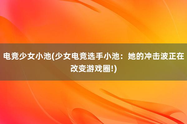 电竞少女小池(少女电竞选手小池：她的冲击波正在改变游戏圈!)