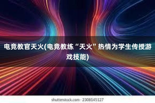 电竞教官天火(电竞教练“天火”热情为学生传授游戏技能)