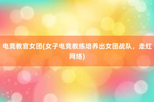 电竞教官女团(女子电竞教练培养出女团战队，走红网络)