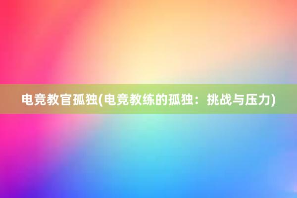 电竞教官孤独(电竞教练的孤独：挑战与压力)